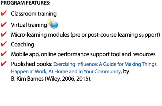 PROGRAM FEATURES: Classroom training Virtual training Micro-learning modules (pre or post-course learning support) Coaching Mobile app, online performance support tool and resources Published books: Exercising Influence: A Guide for Making Things Happen at Work, At Home and In Your Community, by  B  Kim Barnes (Wiley, 2006, 2015) 