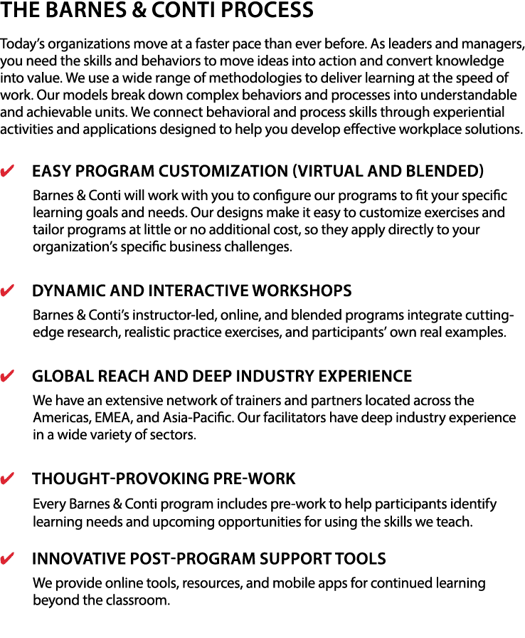 The Barnes & Conti Process Today s organizations move at a faster pace than ever before  As leaders and managers, you need the skills and behaviors to move ideas into action and convert knowledge into value  We use a wide range of methodologies to deliver learning at the speed of work  Our models break down complex behaviors and processes into understandable and achievable units  We connect behavioral and process skills through experiential activities and applications designed to help you develop effective workplace solutions   Easy Program Customization (Virtual and Blended) Barnes & Conti will work with you to configure our programs to fit your specific learning goals and needs  Our designs make it easy to customize exercises and tailor programs at little or no additional cost, so they apply directly to your organization s specific business challenges    Dynamic and Interactive Workshops Barnes & Conti s instructor-led, online, and blended programs integrate cutting-edge research, realistic practice exercises, and participants  own real examples   Global Reach and Deep Industry Experience We have an extensive network of trainers and partners located across the Americas, EMEA, and Asia-Pacific  Our facilitators have deep industry experience in a wide variety of sectors   Thought-Provoking Pre-Work Every Barnes & Conti program includes pre-work to help participants identify learning needs and upcoming opportunities for using the skills we teach   Innovative Post-Program Support Tools We provide online tools, resources, and mobile apps for continued learning beyond the classroom  
