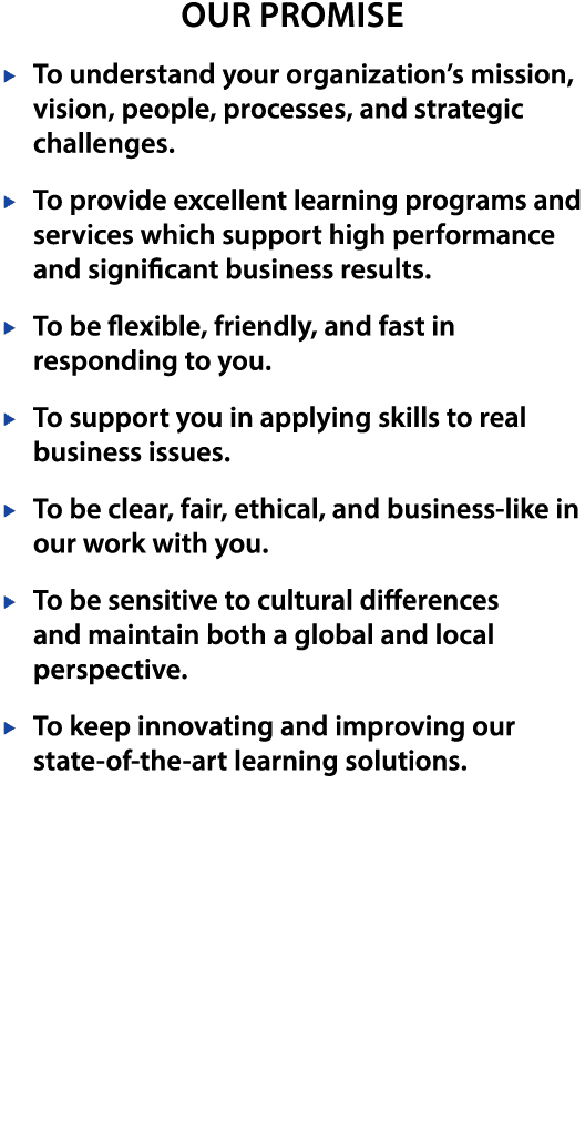 Our Promise  To understand your organization s mission, vision, people, processes, and strategic challenges   To provide excellent learning programs and services which support high performance and significant business results   To be flexible, friendly, and fast in responding to you   To support you in applying skills to real business issues   To be clear, fair, ethical, and business-like in our work with you   To be sensitive to cultural differences and maintain both a global and local perspective   To keep innovating and improving our state-of-the-art learning solutions 