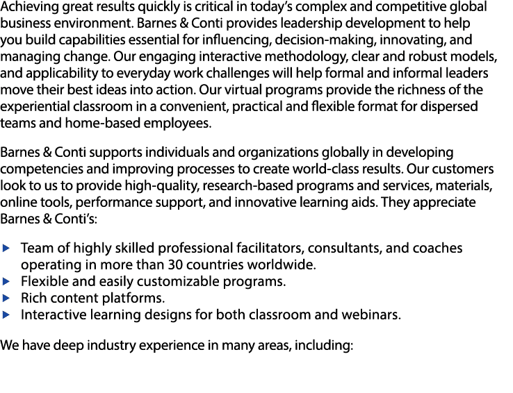 Achieving great results quickly is critical in today s complex and competitive global business environment  Barnes & Conti provides leadership development to help you build capabilities essential for influencing, decision-making, innovating, and managing change  Our engaging interactive methodology, clear and robust models, and applicability to everyday work challenges will help formal and informal leaders move their best ideas into action  Our virtual programs provide the richness of the experiential classroom in a convenient, practical and flexible format for dispersed teams and home-based employees    Barnes & Conti supports individuals and organizations globally in developing competencies and improving processes to create world-class results  Our customers look to us to provide high-quality, research-based programs and services, materials, online tools, performance support, and innovative learning aids  They appreciate Barnes & Conti s:   -Team of highly skilled professional facilitators, consultants, and coaches operating in more than 30 countries worldwide   -Flexible and easily customizable programs   -Rich content platforms  -Interactive learning designs for both classroom and webinars   We have deep industry experience in many areas, including: