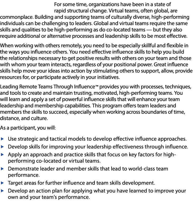 For some time, organizations have been in a state of rapid structural change  Virtual teams, often global, are commonplace  Building and supporting teams of culturally diverse, high-performing individuals can be challenging to leaders  Global and virtual teams require the same skills and qualities to be high-performing as do co-located teams — but they also require additional or alternative processes and leadership skills to be most effective    When working with others remotely, you need to be especially skillful and flexible in the ways you influence others  You need effective influence skills to help you build the relationships necessary to get positive results with others on your team and those with whom your team interacts, regardless of your positional power  Great influence skills help move your ideas into action by stimulating others to support, allow, provide resources for, or participate actively in your initiatives    Leading Remote Teams Through Influence    provides you with processes, techniques, and tools to create and maintain trusting, motivated, high-performing teams  You will learn and apply a set of powerful influence skills that will enhance your team leadership and membership capabilities  This program offers team leaders and members the skills to succeed, especially when working across boundaries of time, distance, and culture    As a participant, you will:  Use strategic and tactical models to develop effective influence approaches   Develop skills for improving your leadership effectiveness through influence    Apply an approach and practice skills that focus on key factors for high-performing co-located or virtual teams    Demonstrate leader and member skills that lead to world-class team performance    Target areas for further influence and team skills development    Develop an action plan for applying what you have learned to improve your own and your team s performance 